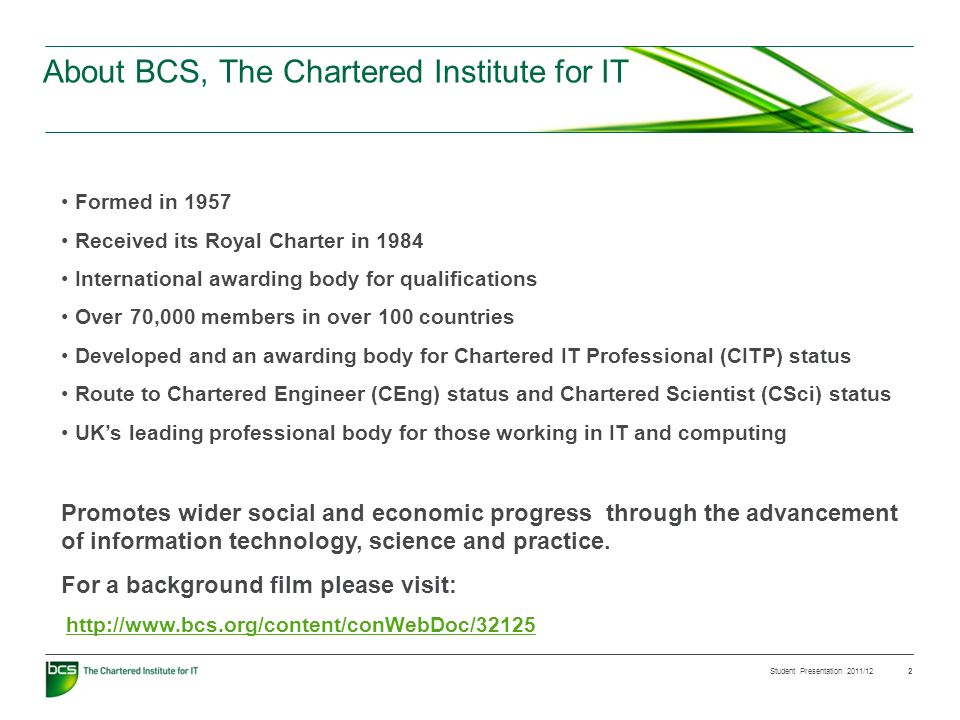 Student Presentation 2011/12 2 About BCS, The Chartered Institute for IT Formed in 1957 Received its Royal Charter in 1984 International awarding body for qualifications Over 70,000 members in over 100 countries Developed and an awarding body for Chartered IT Professional (CITP) status Route to Chartered Engineer (CEng) status and Chartered Scientist (CSci) status UKs leading professional body for those working in IT and computing Promotes wider social and economic progress through the advancement of information technology, science and practice.
