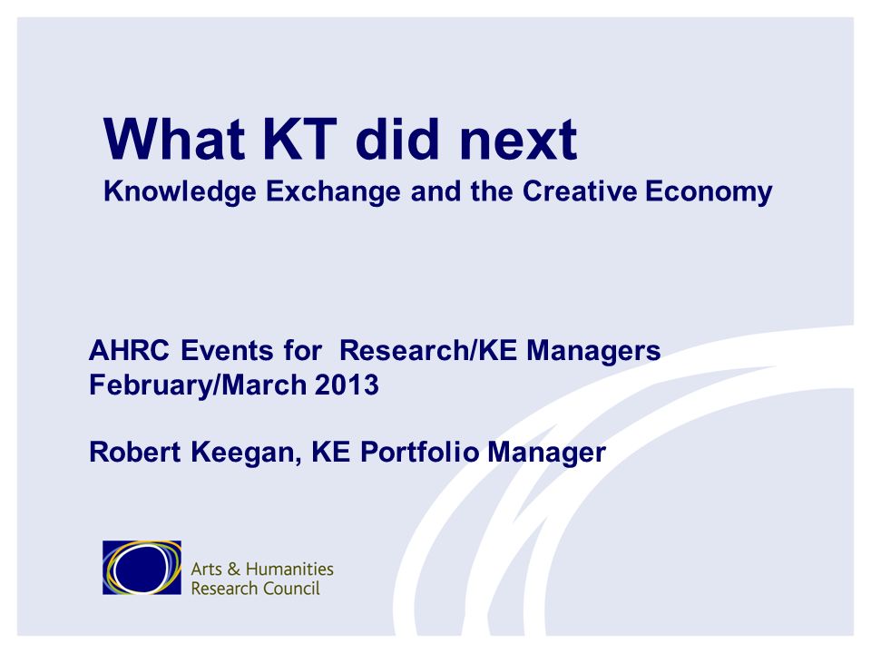What KT did next Knowledge Exchange and the Creative Economy AHRC Events for Research/KE Managers February/March 2013 Robert Keegan, KE Portfolio Manager