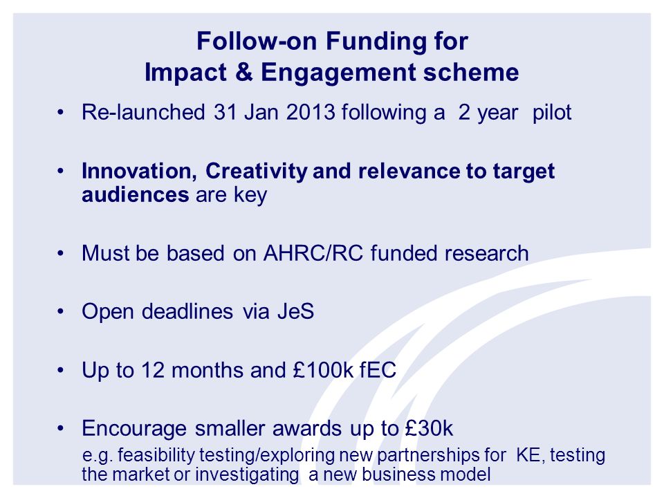 Follow-on Funding for Impact & Engagement scheme Re-launched 31 Jan 2013 following a 2 year pilot Innovation, Creativity and relevance to target audiences are key Must be based on AHRC/RC funded research Open deadlines via JeS Up to 12 months and £100k fEC Encourage smaller awards up to £30k e.g.