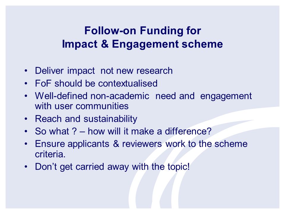 Follow-on Funding for Impact & Engagement scheme Deliver impact not new research FoF should be contextualised Well-defined non-academic need and engagement with user communities Reach and sustainability So what .