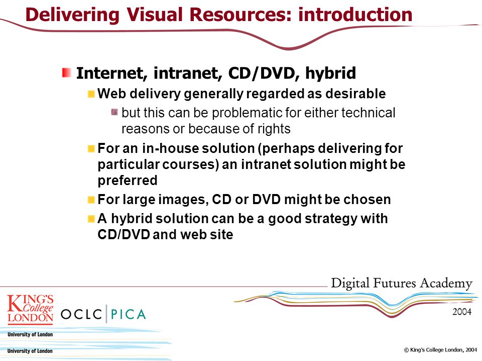 Internet, intranet, CD/DVD, hybrid Web delivery generally regarded as desirable but this can be problematic for either technical reasons or because of rights For an in-house solution (perhaps delivering for particular courses) an intranet solution might be preferred For large images, CD or DVD might be chosen A hybrid solution can be a good strategy with CD/DVD and web site Delivering Visual Resources: introduction