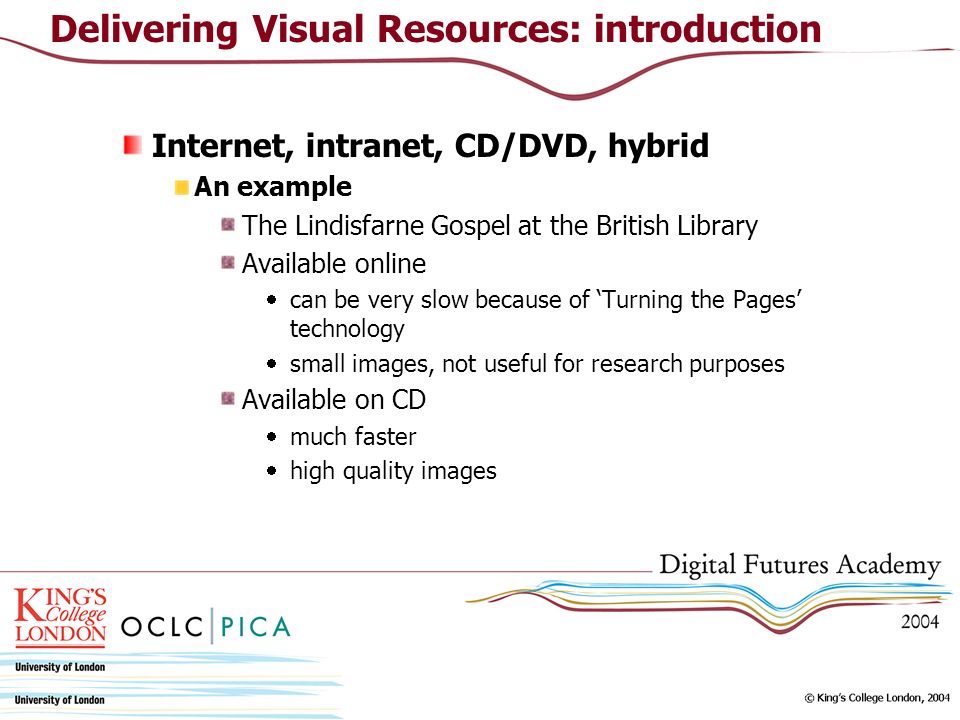 Internet, intranet, CD/DVD, hybrid An example The Lindisfarne Gospel at the British Library Available online can be very slow because of Turning the Pages technology small images, not useful for research purposes Available on CD much faster high quality images Delivering Visual Resources: introduction