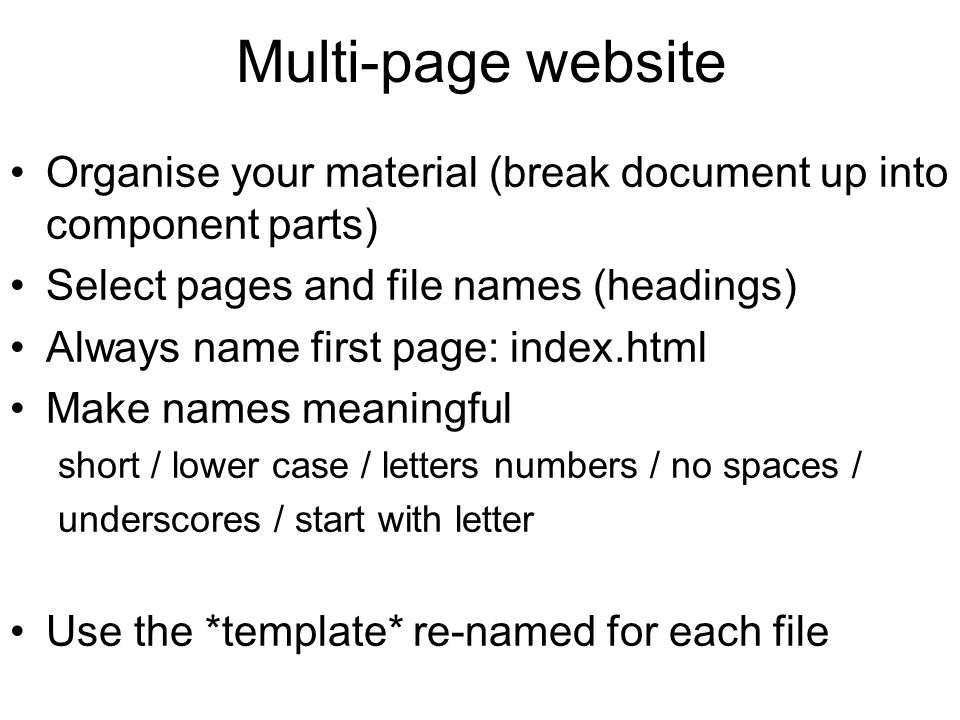 Multi-page website Organise your material (break document up into component parts) Select pages and file names (headings) Always name first page: index.html Make names meaningful short / lower case / letters numbers / no spaces / underscores / start with letter Use the *template* re-named for each file