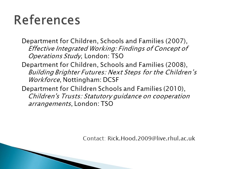 Department for Children, Schools and Families (2007), Effective Integrated Working: Findings of Concept of Operations Study, London: TSO Department for Children, Schools and Families (2008), Building Brighter Futures: Next Steps for the Childrens Workforce, Nottingham: DCSF Department for Children Schools and Families (2010), Children s Trusts: Statutory guidance on cooperation arrangements, London: TSO Contact: