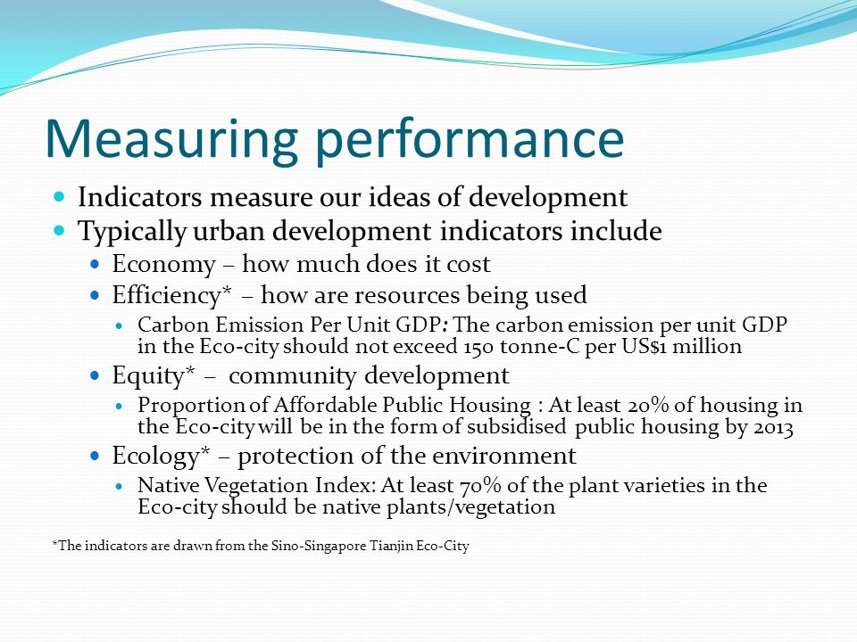 Measuring performance Indicators measure our ideas of development Typically urban development indicators include Economy – how much does it cost Efficiency* – how are resources being used Carbon Emission Per Unit GDP: The carbon emission per unit GDP in the Eco-city should not exceed 150 tonne-C per US$1 million Equity* – community development Proportion of Affordable Public Housing : At least 20% of housing in the Eco-city will be in the form of subsidised public housing by 2013 Ecology* – protection of the environment Native Vegetation Index: At least 70% of the plant varieties in the Eco-city should be native plants/vegetation *The indicators are drawn from the Sino-Singapore Tianjin Eco-City
