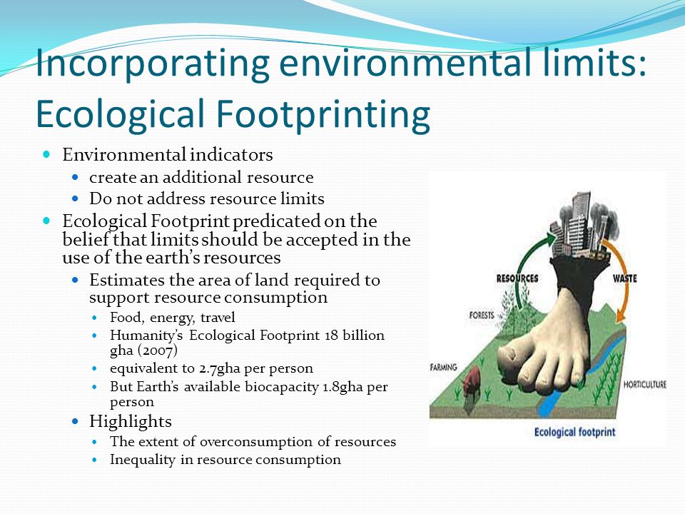 Incorporating environmental limits: Ecological Footprinting Environmental indicators create an additional resource Do not address resource limits Ecological Footprint predicated on the belief that limits should be accepted in the use of the earths resources Estimates the area of land required to support resource consumption Food, energy, travel Humanitys Ecological Footprint 18 billion gha (2007) equivalent to 2.7gha per person But Earths available biocapacity 1.8gha per person Highlights The extent of overconsumption of resources Inequality in resource consumption