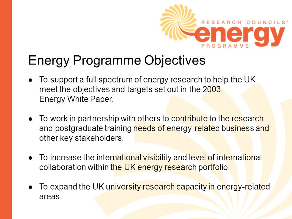 Energy Programme Objectives To support a full spectrum of energy research to help the UK meet the objectives and targets set out in the 2003 Energy White Paper.