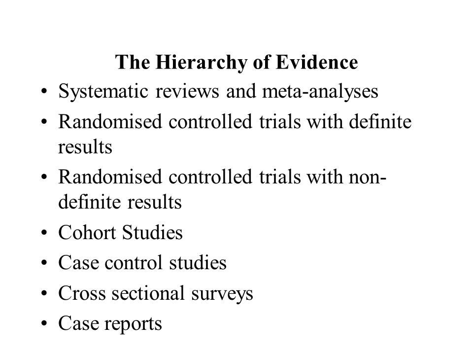 The Hierarchy of Evidence Systematic reviews and meta-analyses Randomised controlled trials with definite results Randomised controlled trials with non- definite results Cohort Studies Case control studies Cross sectional surveys Case reports