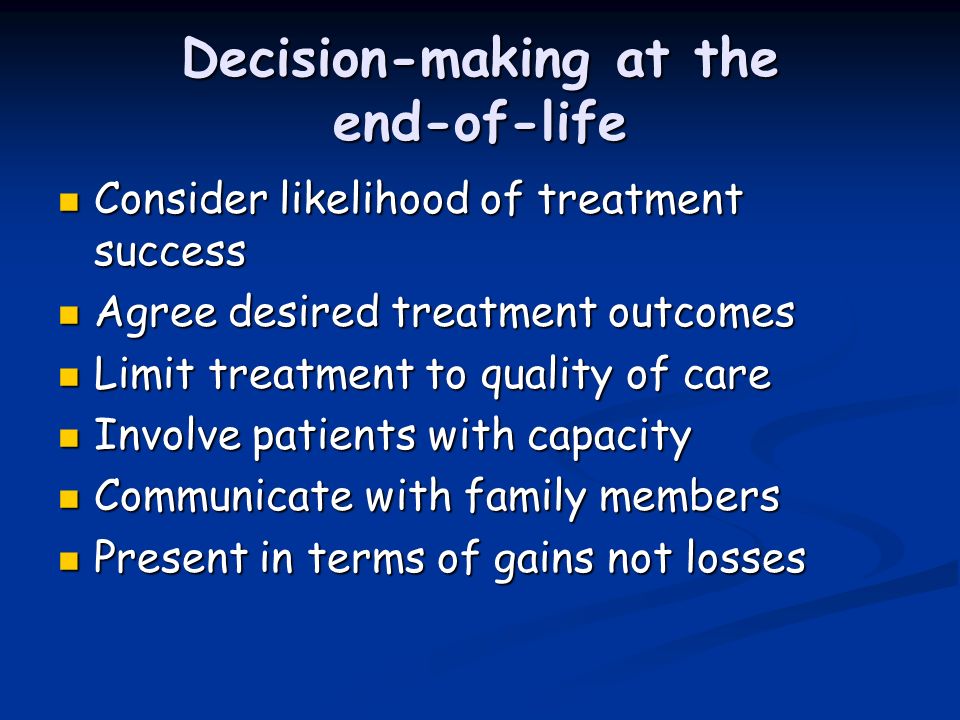 Decision-making at the end-of-life Consider likelihood of treatment success Consider likelihood of treatment success Agree desired treatment outcomes Agree desired treatment outcomes Limit treatment to quality of care Limit treatment to quality of care Involve patients with capacity Involve patients with capacity Communicate with family members Communicate with family members Present in terms of gains not losses Present in terms of gains not losses