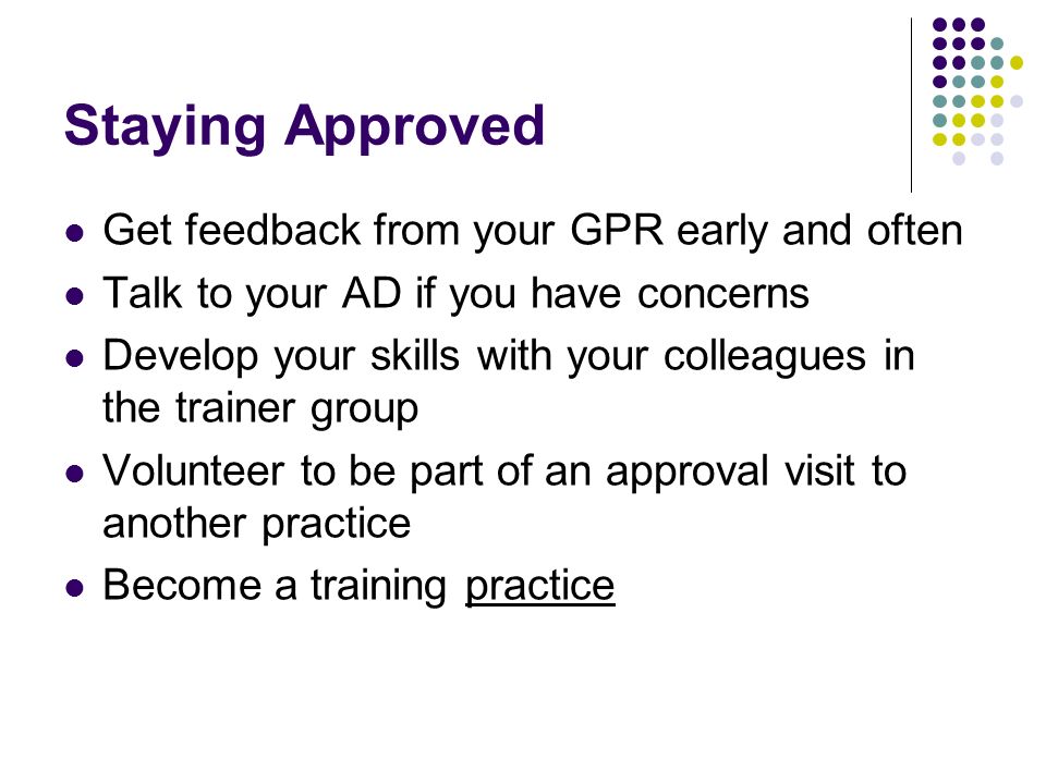 Staying Approved Get feedback from your GPR early and often Talk to your AD if you have concerns Develop your skills with your colleagues in the trainer group Volunteer to be part of an approval visit to another practice Become a training practice