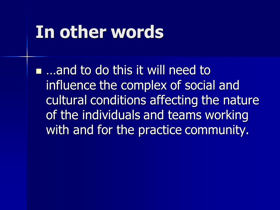 In other words …and to do this it will need to influence the complex of social and cultural conditions affecting the nature of the individuals and teams working with and for the practice community.