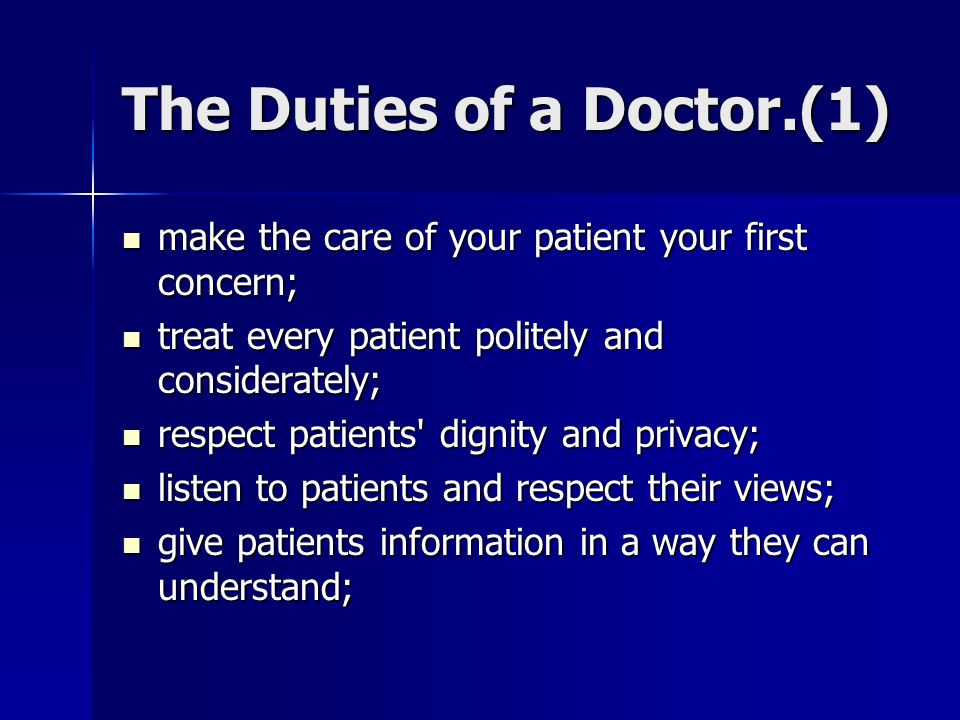 The Duties of a Doctor.(1) make the care of your patient your first concern; make the care of your patient your first concern; treat every patient politely and considerately; treat every patient politely and considerately; respect patients dignity and privacy; respect patients dignity and privacy; listen to patients and respect their views; listen to patients and respect their views; give patients information in a way they can understand; give patients information in a way they can understand;