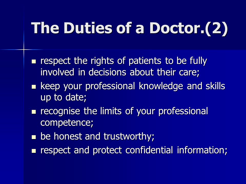 The Duties of a Doctor.(2) respect the rights of patients to be fully involved in decisions about their care; respect the rights of patients to be fully involved in decisions about their care; keep your professional knowledge and skills up to date; keep your professional knowledge and skills up to date; recognise the limits of your professional competence; recognise the limits of your professional competence; be honest and trustworthy; be honest and trustworthy; respect and protect confidential information; respect and protect confidential information;
