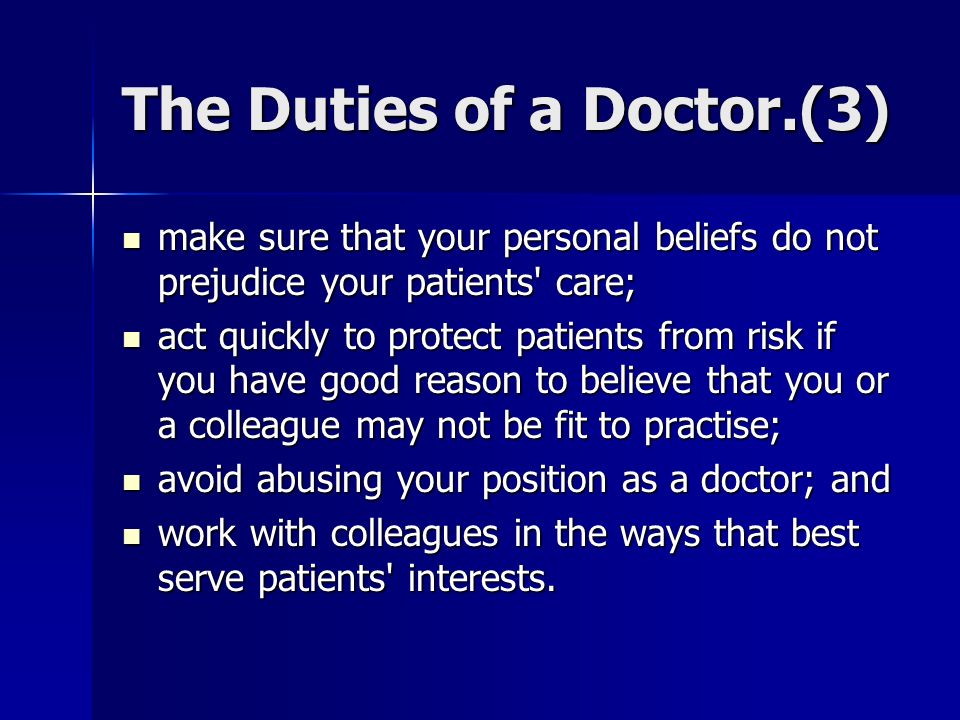 The Duties of a Doctor.(3) make sure that your personal beliefs do not prejudice your patients care; make sure that your personal beliefs do not prejudice your patients care; act quickly to protect patients from risk if you have good reason to believe that you or a colleague may not be fit to practise; act quickly to protect patients from risk if you have good reason to believe that you or a colleague may not be fit to practise; avoid abusing your position as a doctor; and avoid abusing your position as a doctor; and work with colleagues in the ways that best serve patients interests.