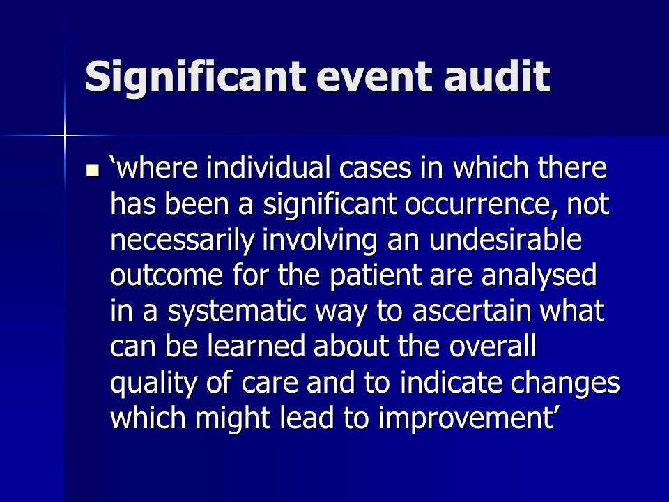 Significant event audit where individual cases in which there has been a significant occurrence, not necessarily involving an undesirable outcome for the patient are analysed in a systematic way to ascertain what can be learned about the overall quality of care and to indicate changes which might lead to improvement where individual cases in which there has been a significant occurrence, not necessarily involving an undesirable outcome for the patient are analysed in a systematic way to ascertain what can be learned about the overall quality of care and to indicate changes which might lead to improvement
