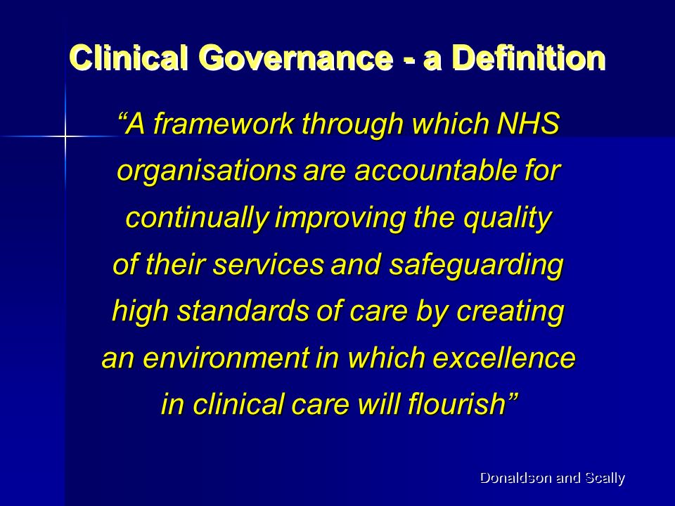 A framework through which NHS organisations are accountable for continually improving the quality of their services and safeguarding high standards of care by creating an environment in which excellence in clinical care will flourish Clinical Governance - a Definition Donaldson and Scally