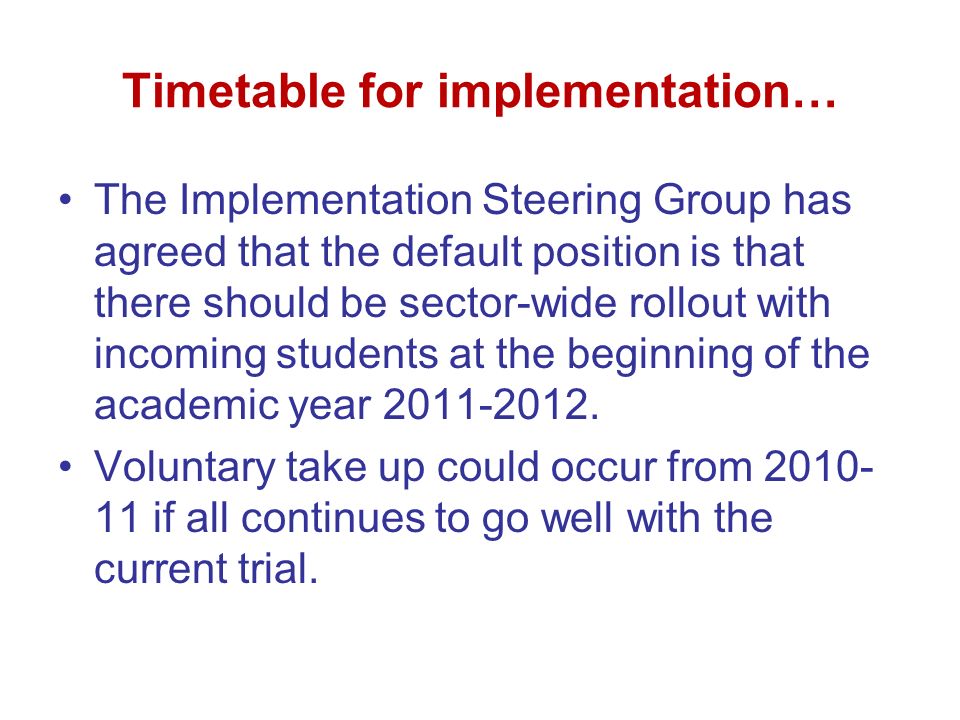 Timetable for implementation… The Implementation Steering Group has agreed that the default position is that there should be sector-wide rollout with incoming students at the beginning of the academic year