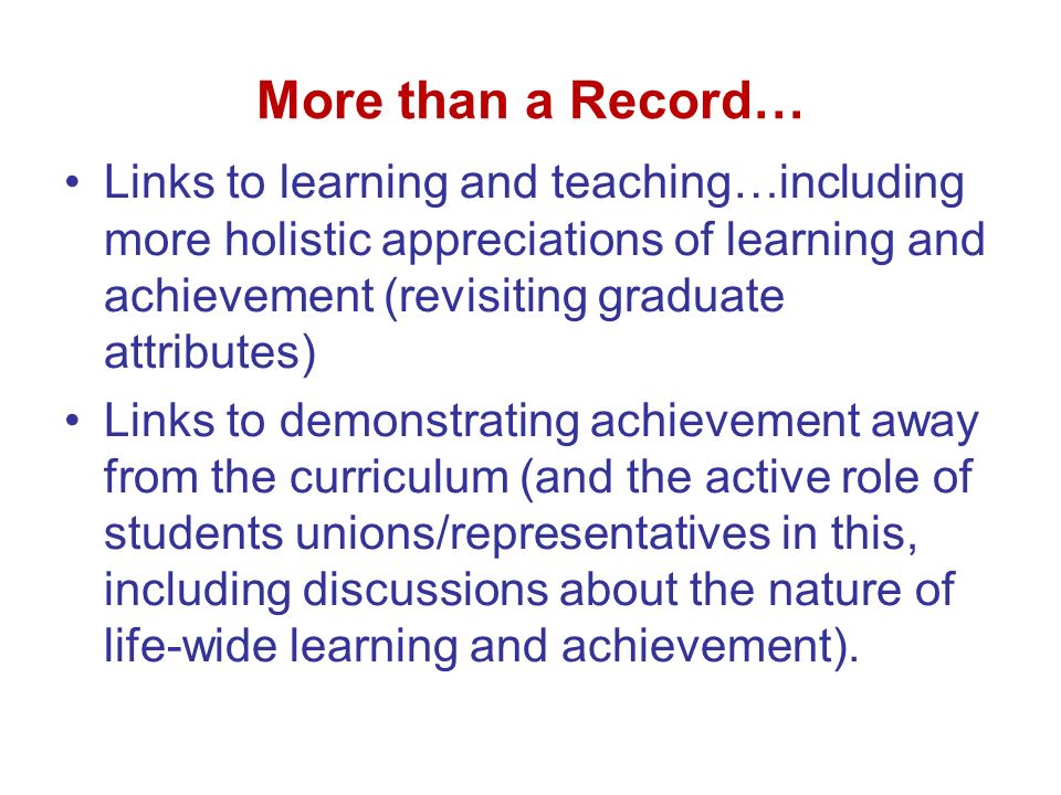 More than a Record… Links to learning and teaching…including more holistic appreciations of learning and achievement (revisiting graduate attributes) Links to demonstrating achievement away from the curriculum (and the active role of students unions/representatives in this, including discussions about the nature of life-wide learning and achievement).