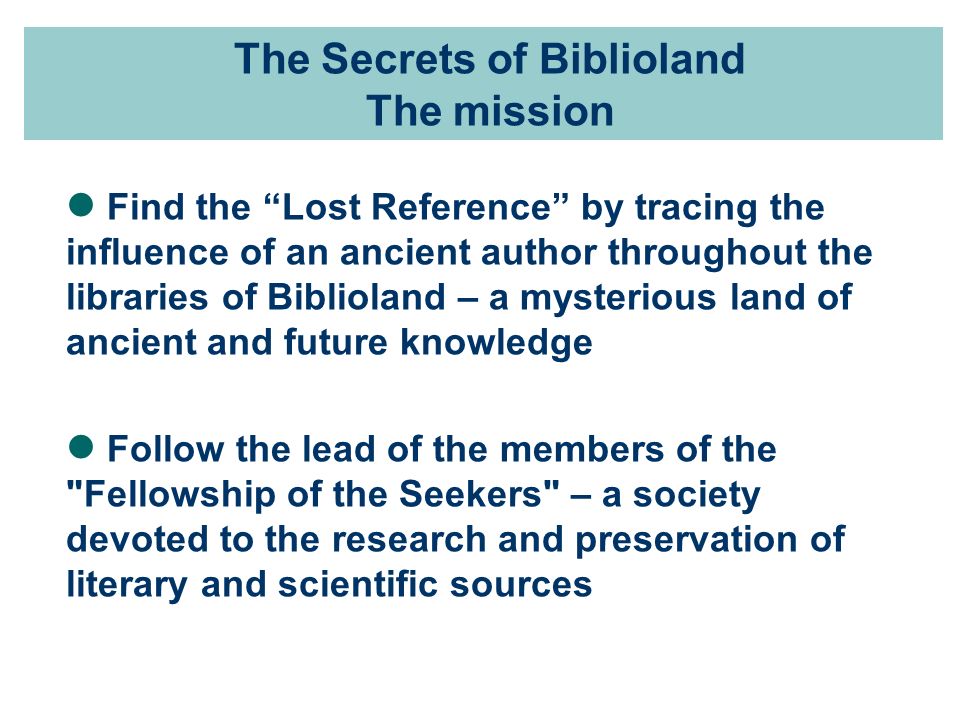 The Secrets of Biblioland The mission Find the Lost Reference by tracing the influence of an ancient author throughout the libraries of Biblioland – a mysterious land of ancient and future knowledge Follow the lead of the members of the Fellowship of the Seekers – a society devoted to the research and preservation of literary and scientific sources