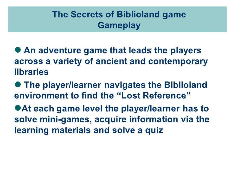 An adventure game that leads the players across a variety of ancient and contemporary libraries The player/learner navigates the Biblioland environment to find the Lost Reference At each game level the player/learner has to solve mini-games, acquire information via the learning materials and solve a quiz The Secrets of Biblioland game Gameplay
