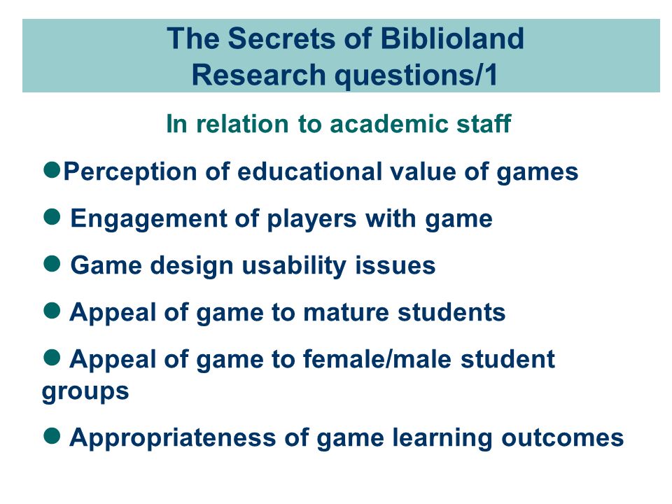 The Secrets of Biblioland Research questions/1 In relation to academic staff Perception of educational value of games Engagement of players with game Game design usability issues Appeal of game to mature students Appeal of game to female/male student groups Appropriateness of game learning outcomes