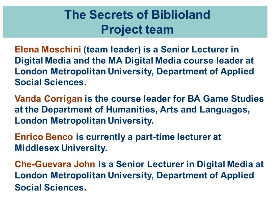 The Secrets of Biblioland Project team Elena Moschini (team leader) is a Senior Lecturer in Digital Media and the MA Digital Media course leader at London Metropolitan University, Department of Applied Social Sciences.