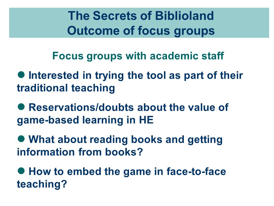 The Secrets of Biblioland Outcome of focus groups Focus groups with academic staff Interested in trying the tool as part of their traditional teaching Reservations/doubts about the value of game-based learning in HE What about reading books and getting information from books.