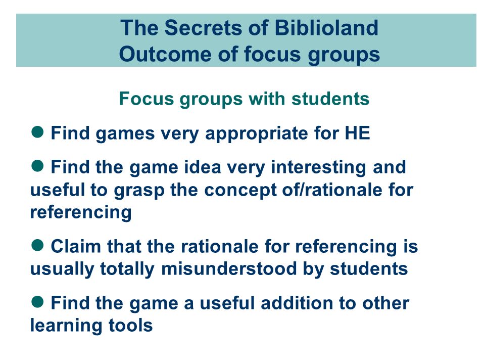 The Secrets of Biblioland Outcome of focus groups Focus groups with students Find games very appropriate for HE Find the game idea very interesting and useful to grasp the concept of/rationale for referencing Claim that the rationale for referencing is usually totally misunderstood by students Find the game a useful addition to other learning tools