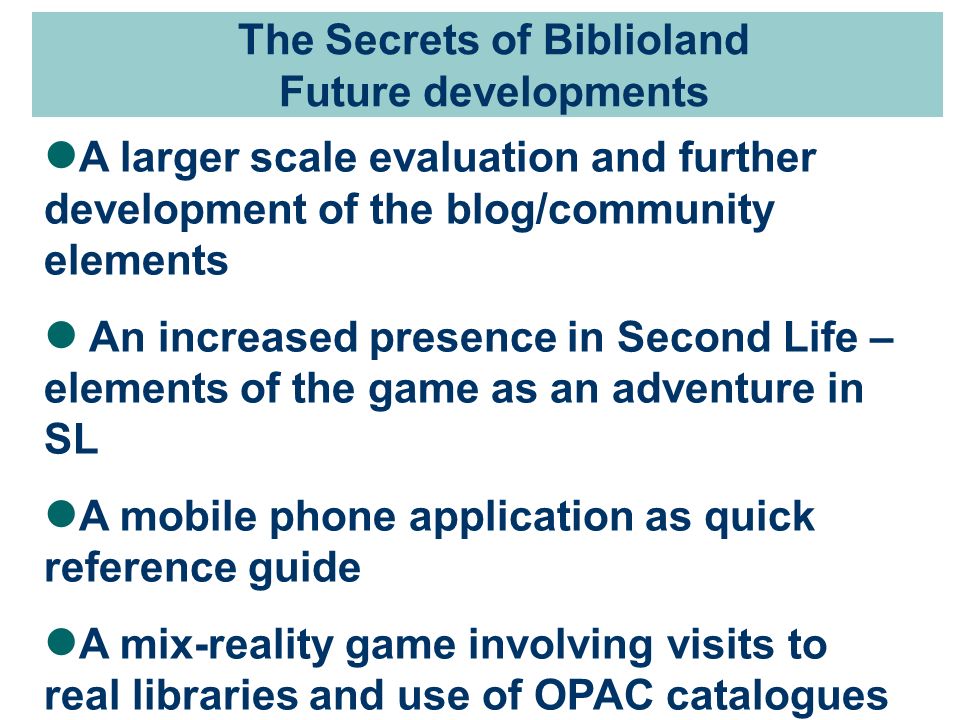 The Secrets of Biblioland Future developments A larger scale evaluation and further development of the blog/community elements An increased presence in Second Life – elements of the game as an adventure in SL A mobile phone application as quick reference guide A mix-reality game involving visits to real libraries and use of OPAC catalogues