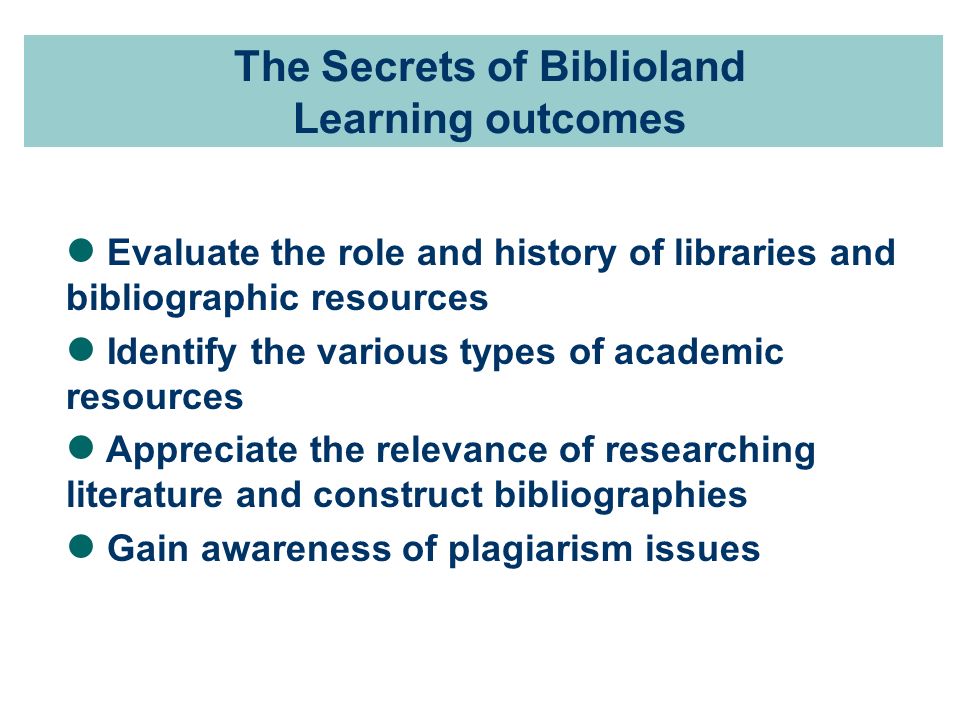 The Secrets of Biblioland Learning outcomes Evaluate the role and history of libraries and bibliographic resources Identify the various types of academic resources Appreciate the relevance of researching literature and construct bibliographies Gain awareness of plagiarism issues