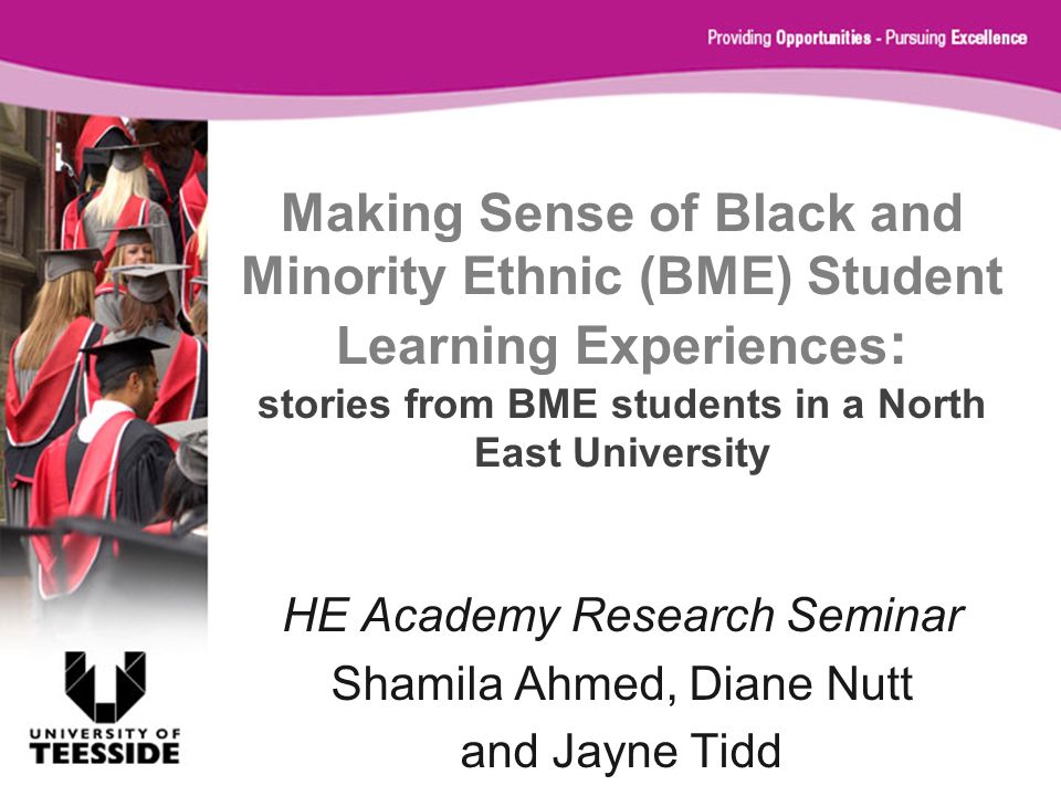 Making Sense of Black and Minority Ethnic (BME) Student Learning Experiences : stories from BME students in a North East University HE Academy Research Seminar Shamila Ahmed, Diane Nutt and Jayne Tidd