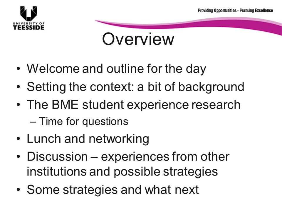 Overview Welcome and outline for the day Setting the context: a bit of background The BME student experience research –Time for questions Lunch and networking Discussion – experiences from other institutions and possible strategies Some strategies and what next