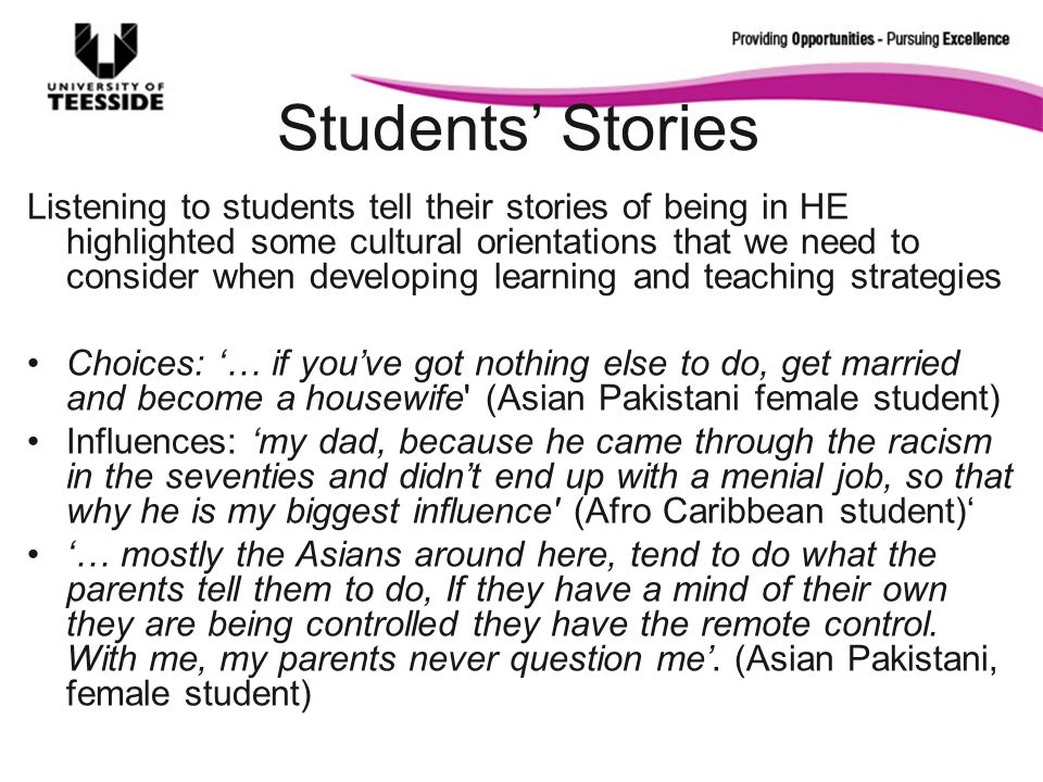 Students Stories Listening to students tell their stories of being in HE highlighted some cultural orientations that we need to consider when developing learning and teaching strategies Choices: … if youve got nothing else to do, get married and become a housewife (Asian Pakistani female student) Influences: my dad, because he came through the racism in the seventies and didnt end up with a menial job, so that why he is my biggest influence (Afro Caribbean student) … mostly the Asians around here, tend to do what the parents tell them to do, If they have a mind of their own they are being controlled they have the remote control.