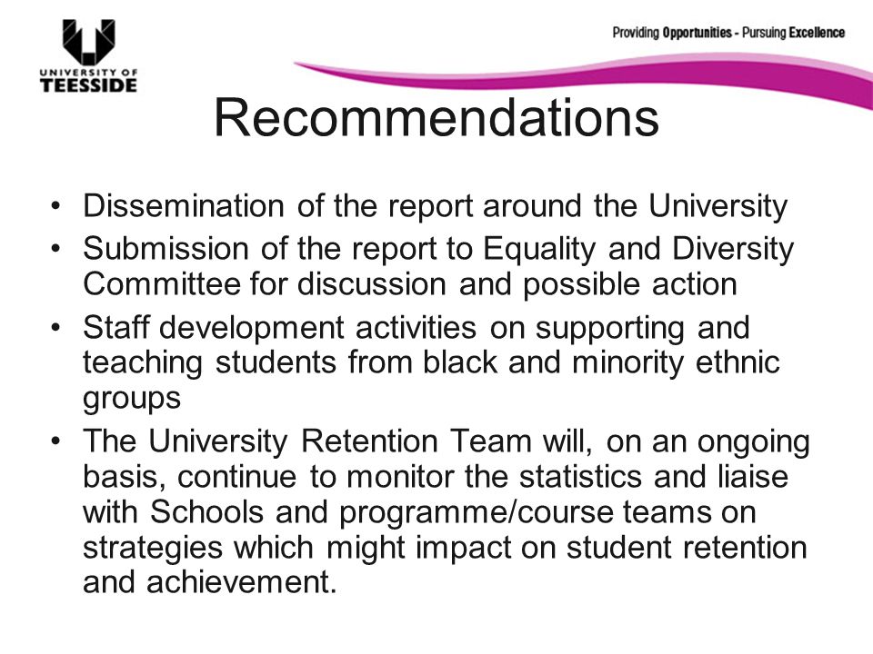 Recommendations Dissemination of the report around the University Submission of the report to Equality and Diversity Committee for discussion and possible action Staff development activities on supporting and teaching students from black and minority ethnic groups The University Retention Team will, on an ongoing basis, continue to monitor the statistics and liaise with Schools and programme/course teams on strategies which might impact on student retention and achievement.