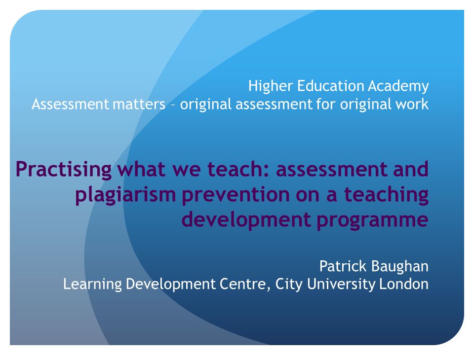 Higher Education Academy Assessment matters – original assessment for original work Practising what we teach: assessment and plagiarism prevention on a teaching development programme Patrick Baughan Learning Development Centre, City University London