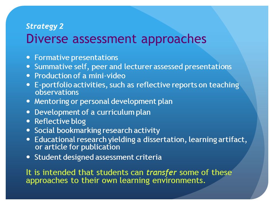Strategy 2 Diverse assessment approaches Formative presentations Summative self, peer and lecturer assessed presentations Production of a mini-video E-portfolio activities, such as reflective reports on teaching observations Mentoring or personal development plan Development of a curriculum plan Reflective blog Social bookmarking research activity Educational research yielding a dissertation, learning artifact, or article for publication Student designed assessment criteria It is intended that students can transfer some of these approaches to their own learning environments.