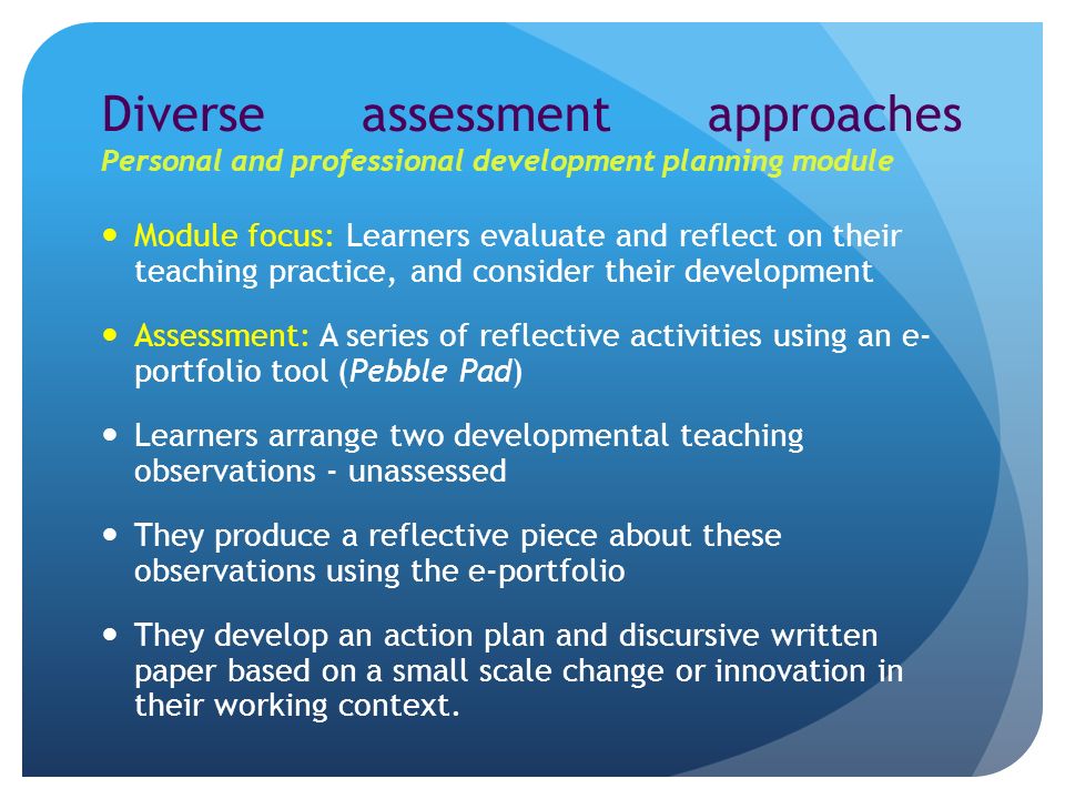 Diverse assessment approaches Personal and professional development planning module Module focus: Learners evaluate and reflect on their teaching practice, and consider their development Assessment: A series of reflective activities using an e- portfolio tool (Pebble Pad) Learners arrange two developmental teaching observations - unassessed They produce a reflective piece about these observations using the e-portfolio They develop an action plan and discursive written paper based on a small scale change or innovation in their working context.