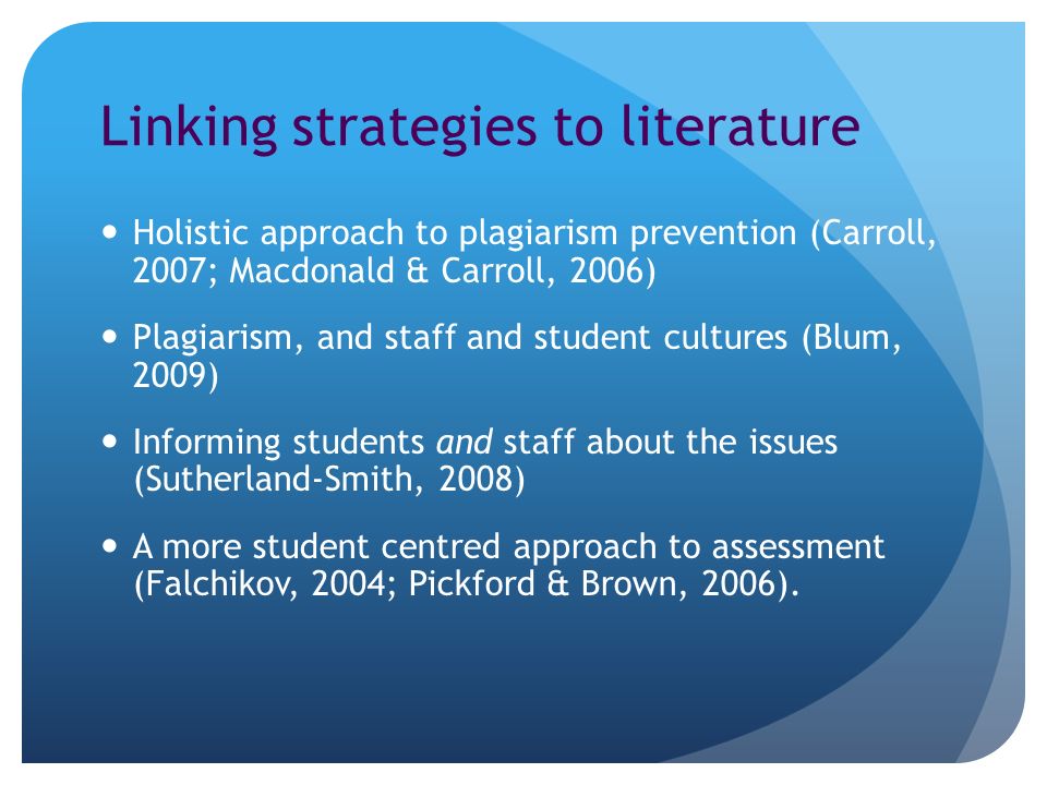 Linking strategies to literature Holistic approach to plagiarism prevention (Carroll, 2007; Macdonald & Carroll, 2006) Plagiarism, and staff and student cultures (Blum, 2009) Informing students and staff about the issues (Sutherland-Smith, 2008) A more student centred approach to assessment (Falchikov, 2004; Pickford & Brown, 2006).