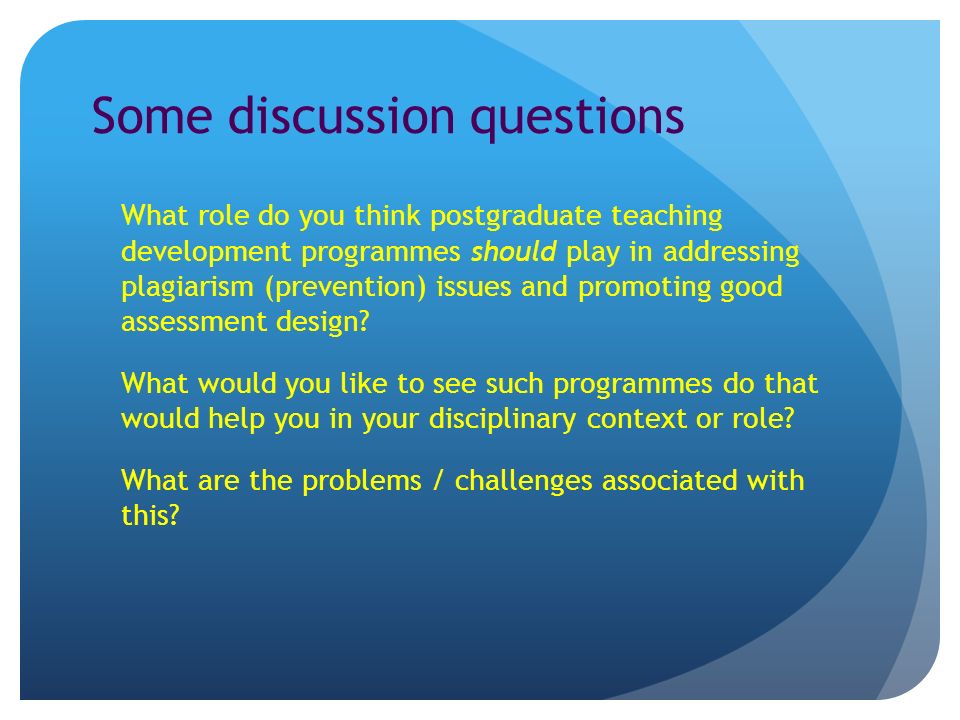Some discussion questions What role do you think postgraduate teaching development programmes should play in addressing plagiarism (prevention) issues and promoting good assessment design.