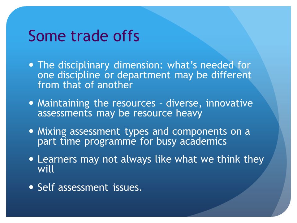 Some trade offs The disciplinary dimension: whats needed for one discipline or department may be different from that of another Maintaining the resources – diverse, innovative assessments may be resource heavy Mixing assessment types and components on a part time programme for busy academics Learners may not always like what we think they will Self assessment issues.