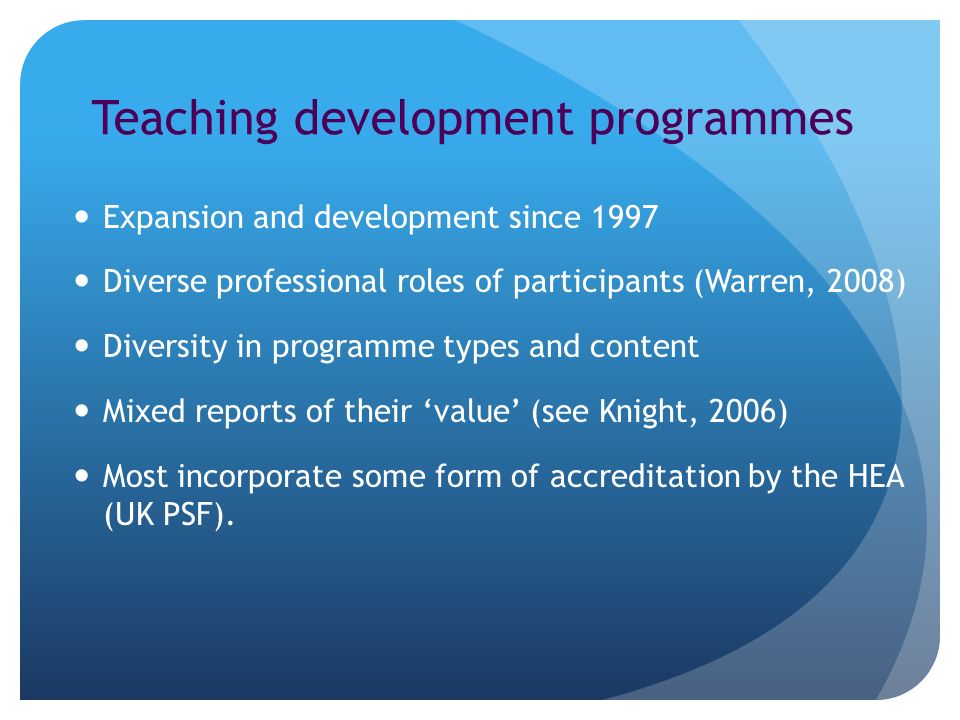 Teaching development programmes Expansion and development since 1997 Diverse professional roles of participants (Warren, 2008) Diversity in programme types and content Mixed reports of their value (see Knight, 2006) Most incorporate some form of accreditation by the HEA (UK PSF).