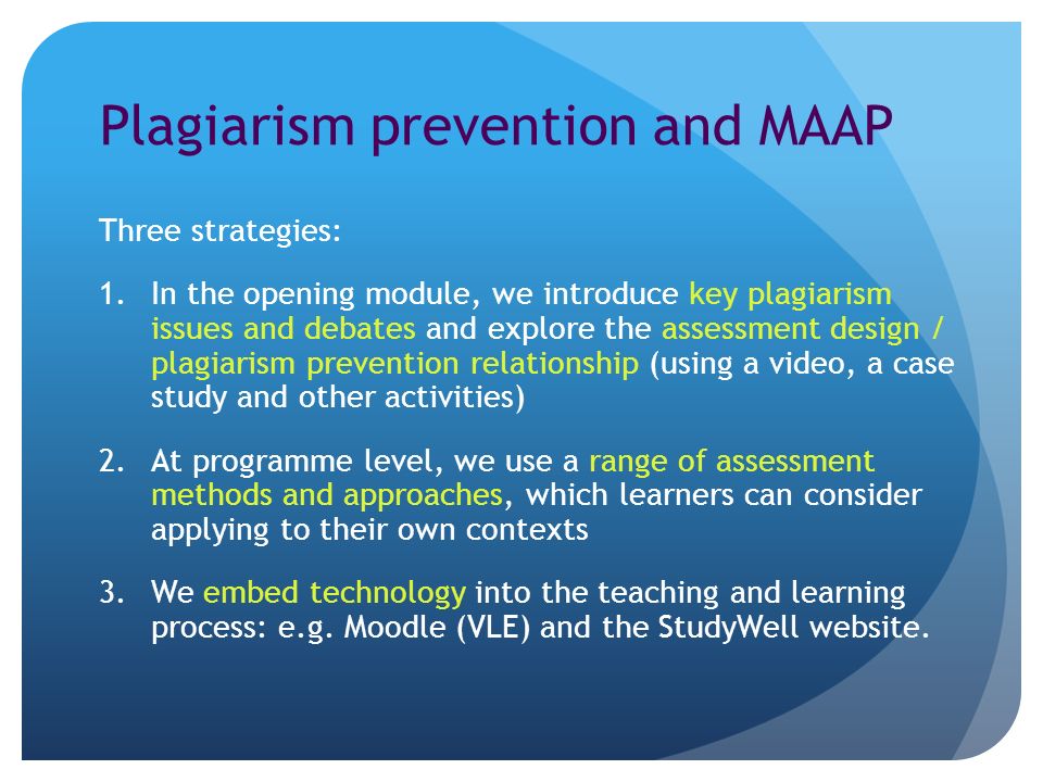 Plagiarism prevention and MAAP Three strategies: 1.In the opening module, we introduce key plagiarism issues and debates and explore the assessment design / plagiarism prevention relationship (using a video, a case study and other activities) 2.At programme level, we use a range of assessment methods and approaches, which learners can consider applying to their own contexts 3.We embed technology into the teaching and learning process: e.g.