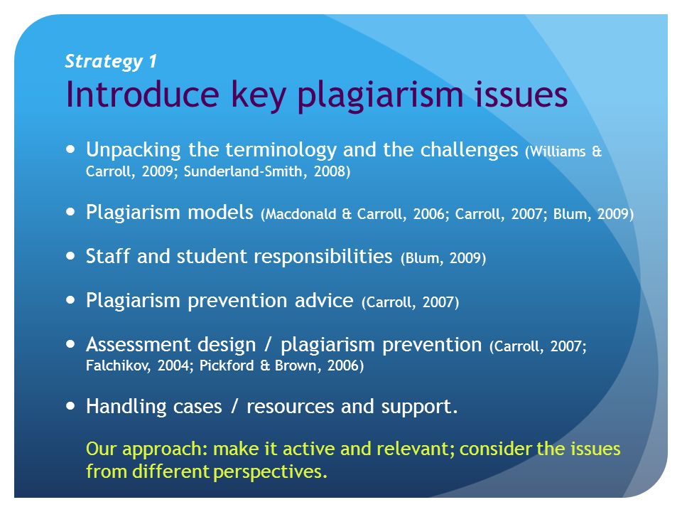 Strategy 1 Introduce key plagiarism issues Unpacking the terminology and the challenges (Williams & Carroll, 2009; Sunderland-Smith, 2008) Plagiarism models (Macdonald & Carroll, 2006; Carroll, 2007; Blum, 2009) Staff and student responsibilities (Blum, 2009) Plagiarism prevention advice (Carroll, 2007) Assessment design / plagiarism prevention (Carroll, 2007; Falchikov, 2004; Pickford & Brown, 2006) Handling cases / resources and support.