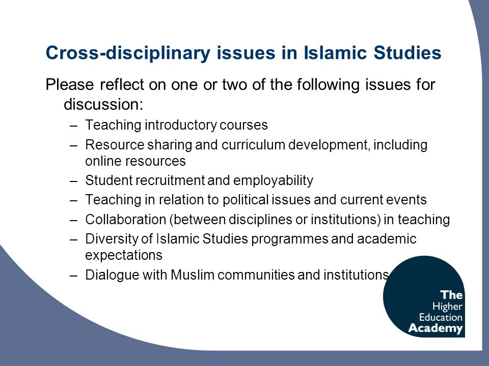 Cross-disciplinary issues in Islamic Studies Please reflect on one or two of the following issues for discussion: –Teaching introductory courses –Resource sharing and curriculum development, including online resources –Student recruitment and employability –Teaching in relation to political issues and current events –Collaboration (between disciplines or institutions) in teaching –Diversity of Islamic Studies programmes and academic expectations –Dialogue with Muslim communities and institutions