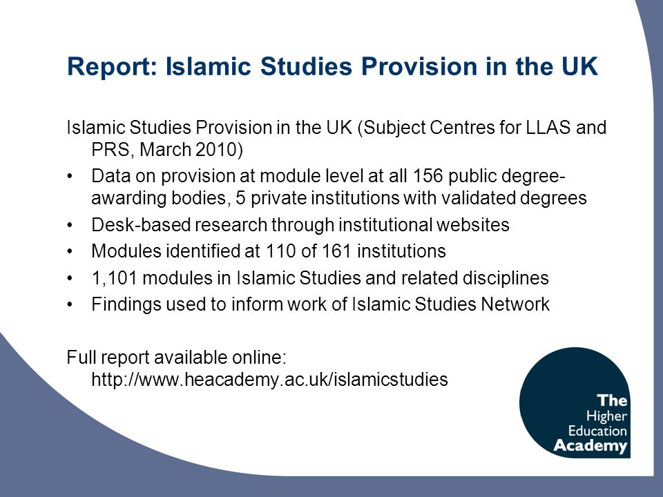 Report: Islamic Studies Provision in the UK Islamic Studies Provision in the UK (Subject Centres for LLAS and PRS, March 2010) Data on provision at module level at all 156 public degree- awarding bodies, 5 private institutions with validated degrees Desk-based research through institutional websites Modules identified at 110 of 161 institutions 1,101 modules in Islamic Studies and related disciplines Findings used to inform work of Islamic Studies Network Full report available online:
