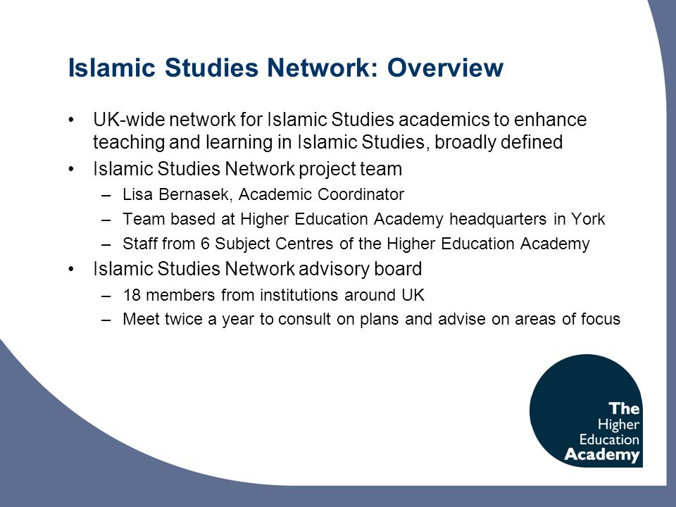 Islamic Studies Network: Overview UK-wide network for Islamic Studies academics to enhance teaching and learning in Islamic Studies, broadly defined Islamic Studies Network project team –Lisa Bernasek, Academic Coordinator –Team based at Higher Education Academy headquarters in York –Staff from 6 Subject Centres of the Higher Education Academy Islamic Studies Network advisory board –18 members from institutions around UK –Meet twice a year to consult on plans and advise on areas of focus