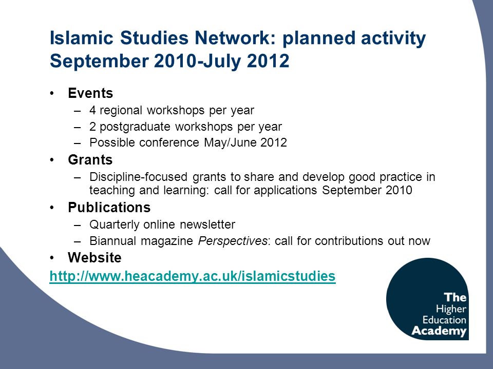 Islamic Studies Network: planned activity September 2010-July 2012 Events –4 regional workshops per year –2 postgraduate workshops per year –Possible conference May/June 2012 Grants –Discipline-focused grants to share and develop good practice in teaching and learning: call for applications September 2010 Publications –Quarterly online newsletter –Biannual magazine Perspectives: call for contributions out now Website