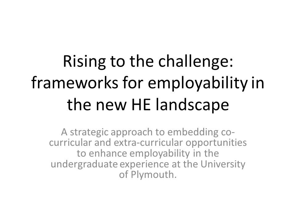 Rising to the challenge: frameworks for employability in the new HE landscape A strategic approach to embedding co- curricular and extra-curricular opportunities to enhance employability in the undergraduate experience at the University of Plymouth.