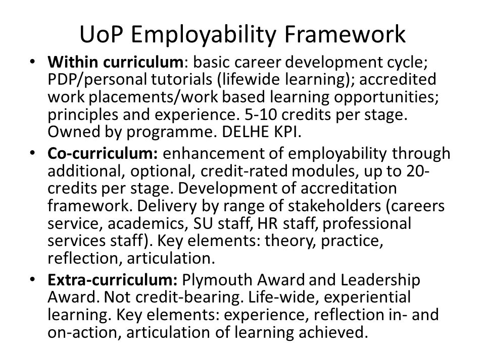 UoP Employability Framework Within curriculum: basic career development cycle; PDP/personal tutorials (lifewide learning); accredited work placements/work based learning opportunities; principles and experience.