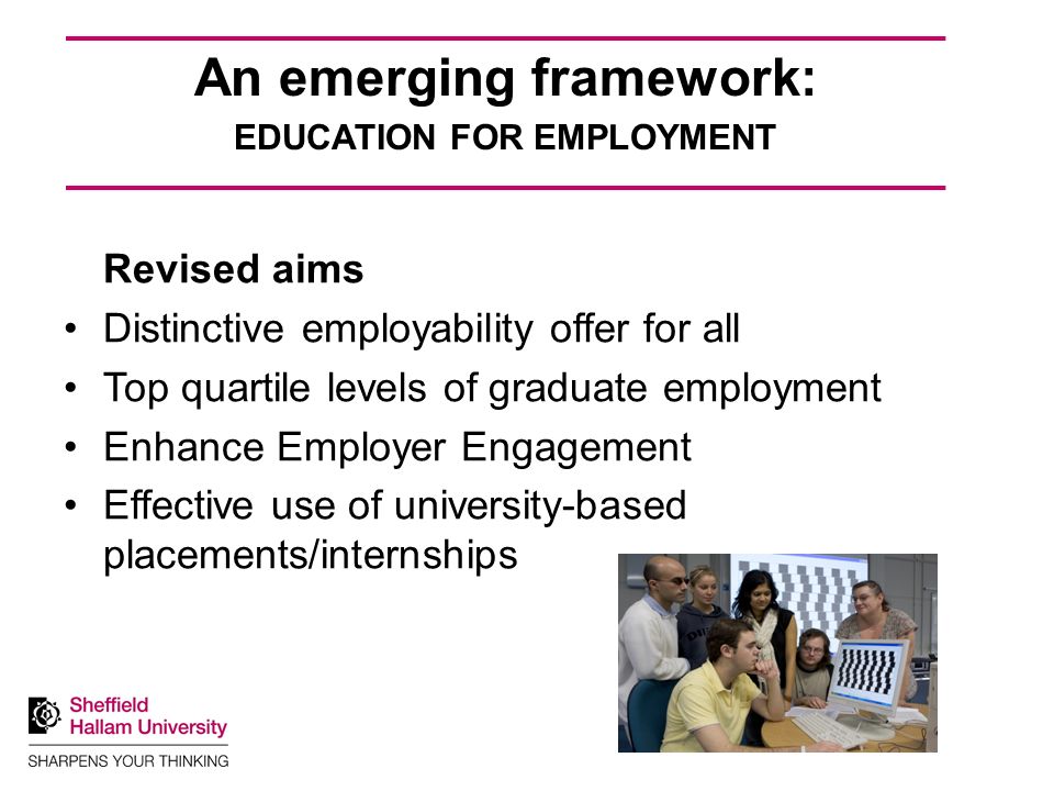 An emerging framework: EDUCATION FOR EMPLOYMENT Revised aims Distinctive employability offer for all Top quartile levels of graduate employment Enhance Employer Engagement Effective use of university-based placements/internships